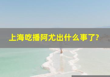 上海吃播阿尤出什么事了?