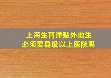 上海生育津贴外地生必须要县级以上医院吗