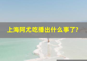 上海阿尤吃播出什么事了?