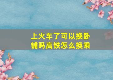 上火车了可以换卧铺吗高铁怎么换乘