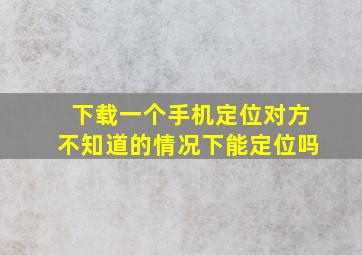 下载一个手机定位对方不知道的情况下能定位吗