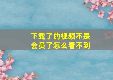 下载了的视频不是会员了怎么看不到