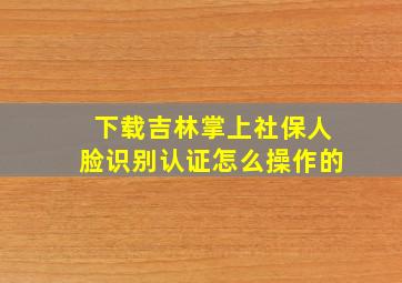 下载吉林掌上社保人脸识别认证怎么操作的