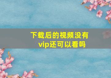 下载后的视频没有vip还可以看吗