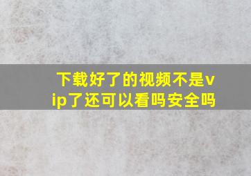 下载好了的视频不是vip了还可以看吗安全吗