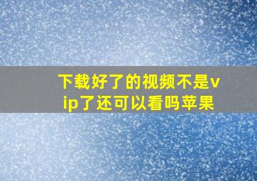 下载好了的视频不是vip了还可以看吗苹果