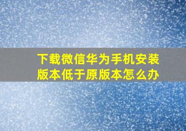 下载微信华为手机安装版本低于原版本怎么办