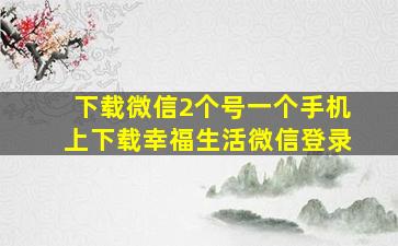 下载微信2个号一个手机上下载幸福生活微信登录