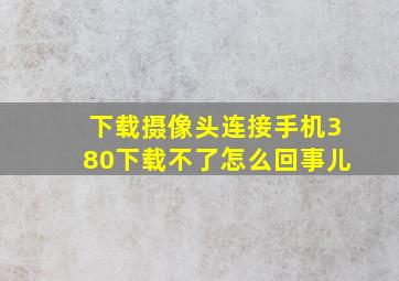 下载摄像头连接手机380下载不了怎么回事儿