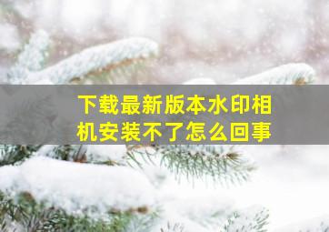 下载最新版本水印相机安装不了怎么回事