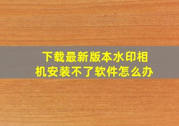 下载最新版本水印相机安装不了软件怎么办