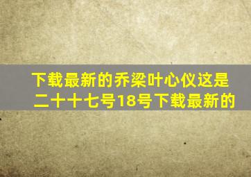 下载最新的乔梁叶心仪这是二十十七号18号下载最新的