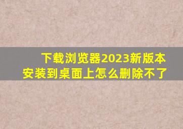 下载浏览器2023新版本安装到桌面上怎么删除不了