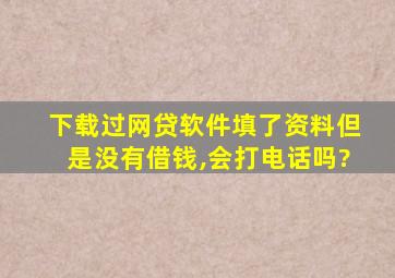 下载过网贷软件填了资料但是没有借钱,会打电话吗?