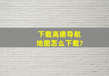 下载高德导航地图怎么下载?