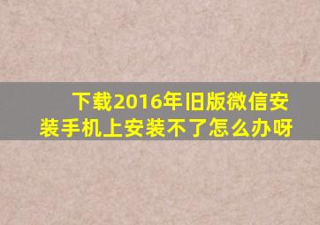 下载2016年旧版微信安装手机上安装不了怎么办呀