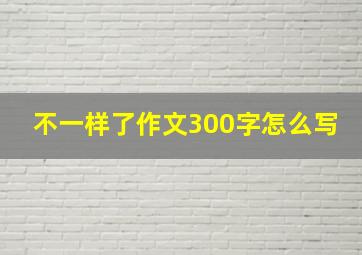 不一样了作文300字怎么写