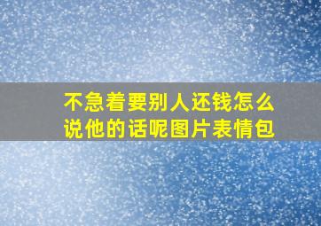 不急着要别人还钱怎么说他的话呢图片表情包