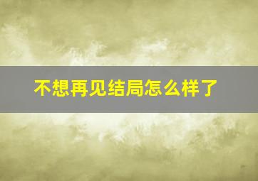 不想再见结局怎么样了