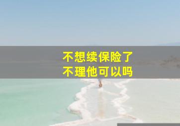 不想续保险了不理他可以吗