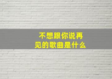 不想跟你说再见的歌曲是什么