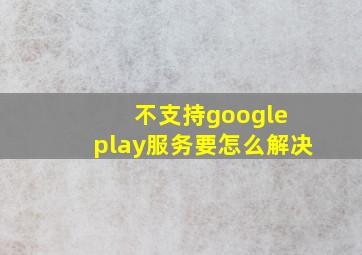 不支持google play服务要怎么解决