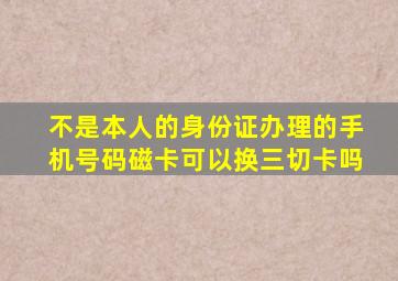 不是本人的身份证办理的手机号码磁卡可以换三切卡吗