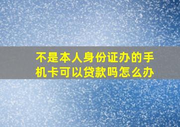 不是本人身份证办的手机卡可以贷款吗怎么办