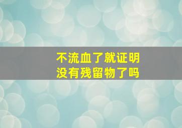 不流血了就证明没有残留物了吗