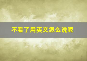 不看了用英文怎么说呢