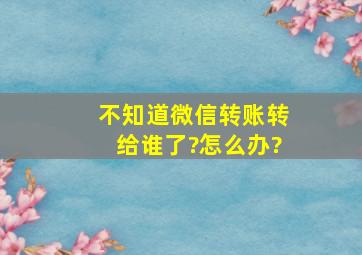 不知道微信转账转给谁了?怎么办?