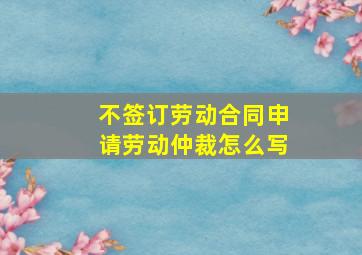 不签订劳动合同申请劳动仲裁怎么写