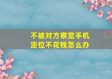 不被对方察觉手机定位不花钱怎么办