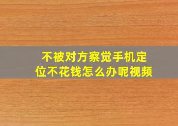 不被对方察觉手机定位不花钱怎么办呢视频