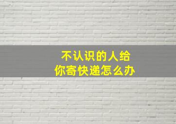 不认识的人给你寄快递怎么办