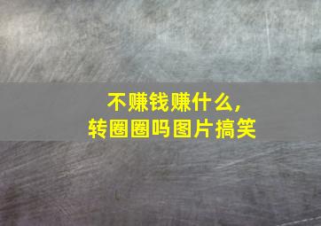 不赚钱赚什么,转圈圈吗图片搞笑