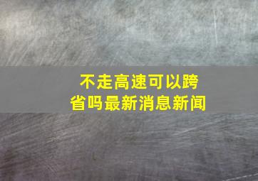 不走高速可以跨省吗最新消息新闻