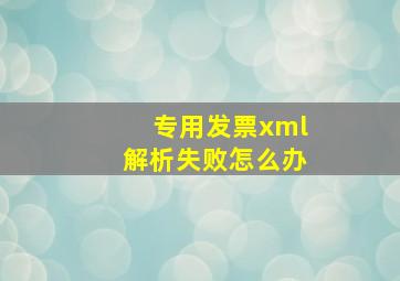 专用发票xml解析失败怎么办