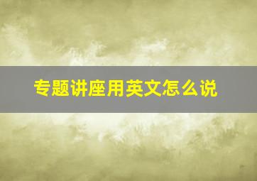 专题讲座用英文怎么说