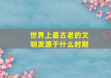 世界上最古老的文明发源于什么时期