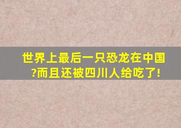 世界上最后一只恐龙在中国?而且还被四川人给吃了!