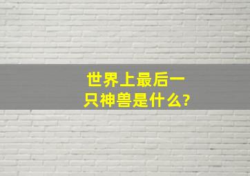 世界上最后一只神兽是什么?