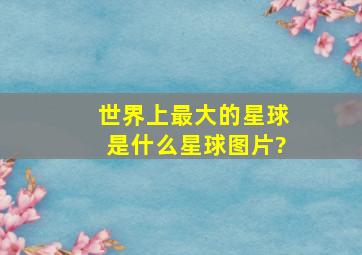 世界上最大的星球是什么星球图片?