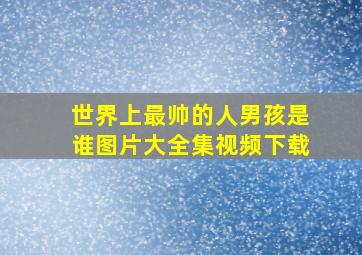 世界上最帅的人男孩是谁图片大全集视频下载