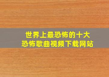 世界上最恐怖的十大恐怖歌曲视频下载网站