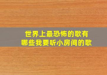 世界上最恐怖的歌有哪些我要听小房间的歌