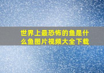 世界上最恐怖的鱼是什么鱼图片视频大全下载