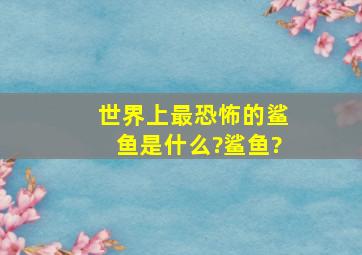 世界上最恐怖的鲨鱼是什么?鲨鱼?