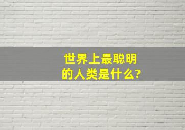 世界上最聪明的人类是什么?