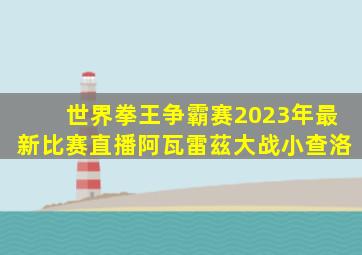 世界拳王争霸赛2023年最新比赛直播阿瓦雷茲大战小查洛